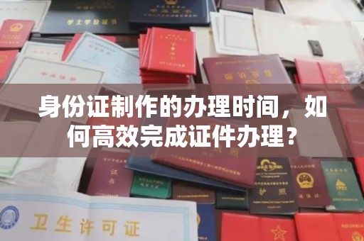 广灵身份证制作的办理时间，如何高效完成证件办理？